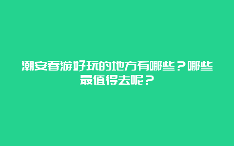 潮安春游好玩的地方有哪些？哪些最值得去呢？