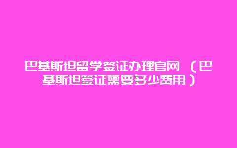 巴基斯坦留学签证办理官网 （巴基斯坦签证需要多少费用）