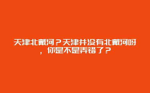 天津北戴河？天津并没有北戴河呀，你是不是弄错了？