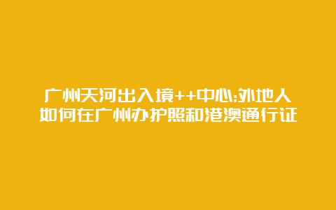 广州天河出入境++中心:外地人如何在广州办护照和港澳通行证