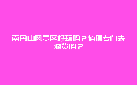 南丹山风景区好玩吗？值得专门去游览吗？