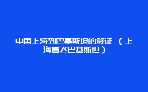 中国上海到巴基斯坦的签证 （上海直飞巴基斯坦）