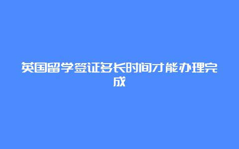 英国留学签证多长时间才能办理完成