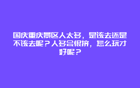 国庆重庆景区人太多，是该去还是不该去呢？人多会很挤，怎么玩才好呢？