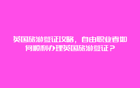 英国旅游签证攻略，自由职业者如何顺利办理英国旅游签证？