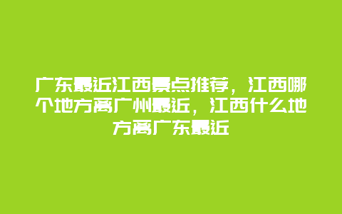 广东最近江西景点推荐，江西哪个地方离广州最近，江西什么地方离广东最近