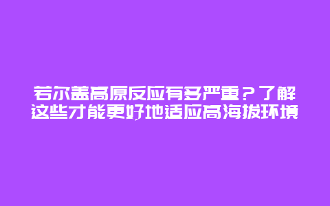 若尔盖高原反应有多严重？了解这些才能更好地适应高海拔环境