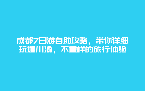 成都7日游自助攻略，带你详细玩遍川渝，不重样的旅行体验