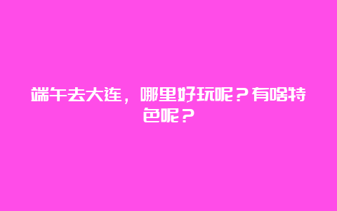 端午去大连，哪里好玩呢？有啥特色呢？