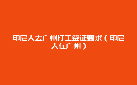 印尼人去广州打工签证要求（印尼人在广州）