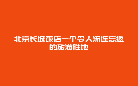 北京长城饭店一个令人流连忘返的旅游胜地