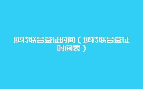 沙特联合签证时间（沙特联合签证时间表）