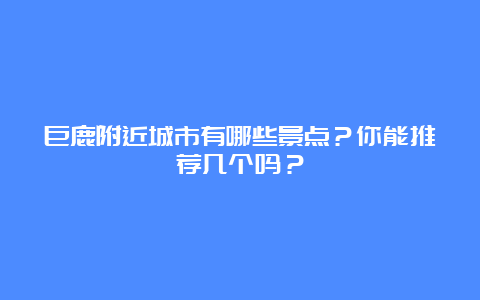 巨鹿附近城市有哪些景点？你能推荐几个吗？