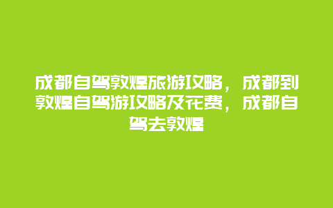 成都自驾敦煌旅游攻略，成都到敦煌自驾游攻略及花费，成都自驾去敦煌