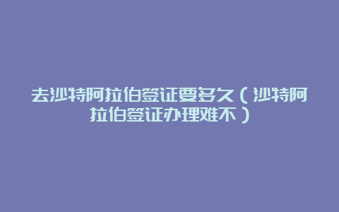 去沙特阿拉伯签证要多久（沙特阿拉伯签证办理难不）