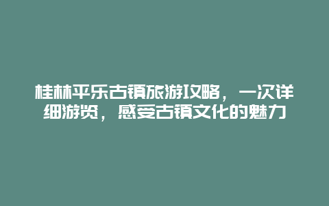 桂林平乐古镇旅游攻略，一次详细游览，感受古镇文化的魅力