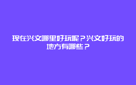 现在兴文哪里好玩呢？兴文好玩的地方有哪些？