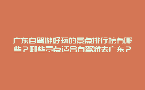 广东自驾游好玩的景点排行榜有哪些？哪些景点适合自驾游去广东？