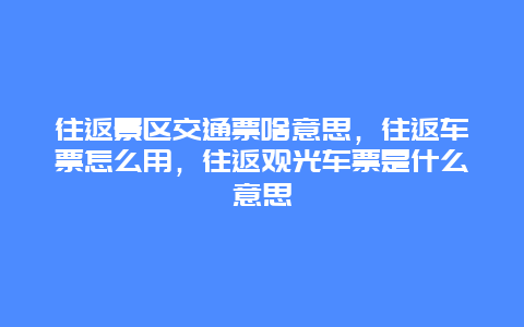 往返景区交通票啥意思，往返车票怎么用，往返观光车票是什么意思