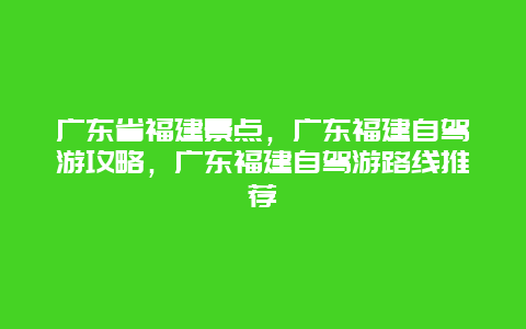 广东省福建景点，广东福建自驾游攻略，广东福建自驾游路线推荐