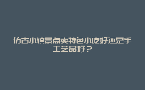 仿古小镇景点卖特色小吃好还是手工艺品好？