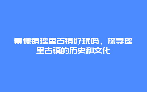 景德镇瑶里古镇好玩吗，探寻瑶里古镇的历史和文化