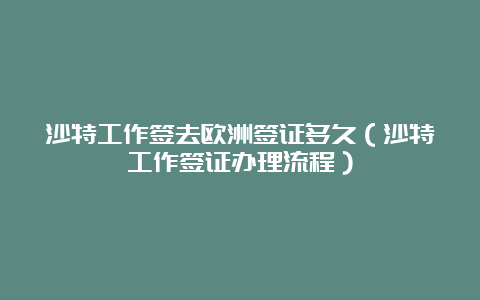 沙特工作签去欧洲签证多久（沙特工作签证办理流程）