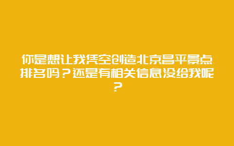 你是想让我凭空创造北京昌平景点排名吗？还是有相关信息没给我呢？