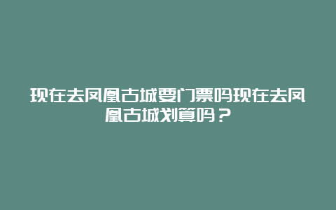 现在去凤凰古城要门票吗现在去凤凰古城划算吗？