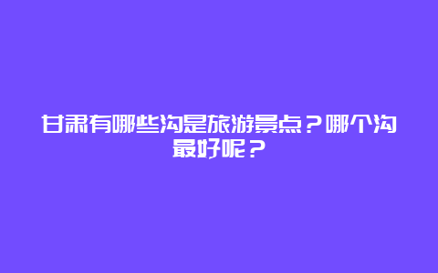 甘肃有哪些沟是旅游景点？哪个沟最好呢？