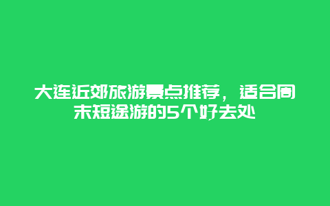 大连近郊旅游景点推荐，适合周末短途游的5个好去处