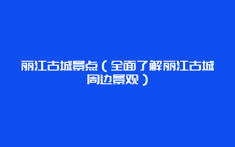 丽江古城景点（全面了解丽江古城周边景观）