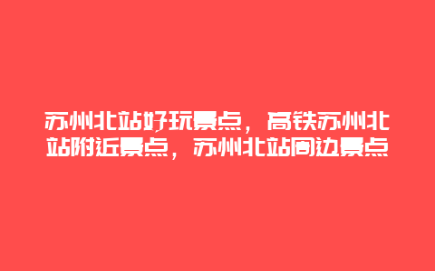 苏州北站好玩景点，高铁苏州北站附近景点，苏州北站周边景点