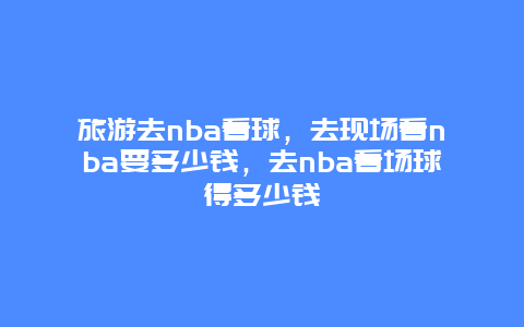 旅游去nba看球，去现场看nba要多少钱，去nba看场球得多少钱