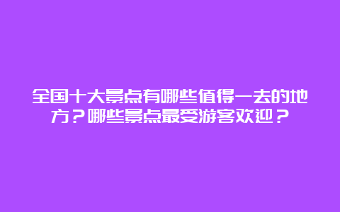 全国十大景点有哪些值得一去的地方？哪些景点最受游客欢迎？