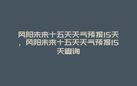 风阳未来十五天天气预报15天，风阳未来十五天天气预报15天查询