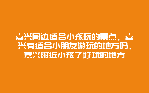 嘉兴周边适合小孩玩的景点，嘉兴有适合小朋友游玩的地方吗，嘉兴附近小孩子好玩的地方