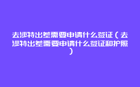 去沙特出差需要申请什么签证（去沙特出差需要申请什么签证和护照）