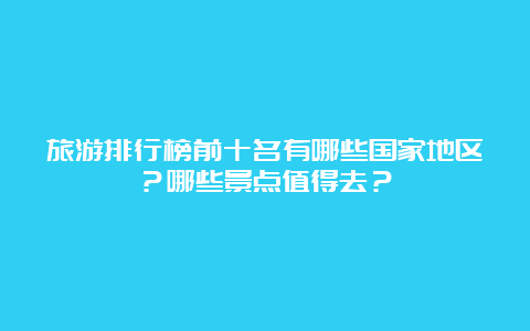 旅游排行榜前十名有哪些国家地区？哪些景点值得去？