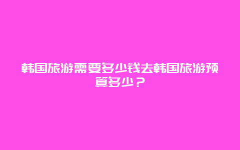 韩国旅游需要多少钱去韩国旅游预算多少？