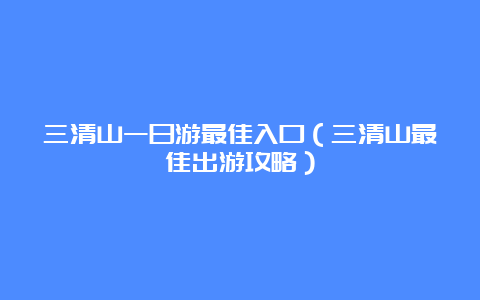 三清山一日游最佳入口（三清山最佳出游攻略）