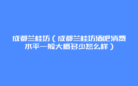 成都兰桂坊（成都兰桂坊酒吧消费水平一般大概多少怎么样）