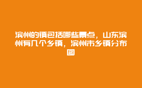 滨州的镇包括哪些景点，山东滨州有几个乡镇，滨州市乡镇分布图