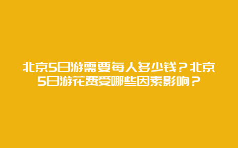 北京5日游需要每人多少钱？北京5日游花费受哪些因素影响？