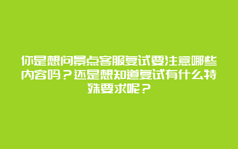 你是想问景点客服复试要注意哪些内容吗？还是想知道复试有什么特殊要求呢？