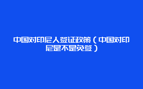 中国对印尼人签证政策（中国对印尼是不是免签）