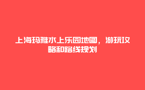 上海玛雅水上乐园地图，游玩攻略和路线规划