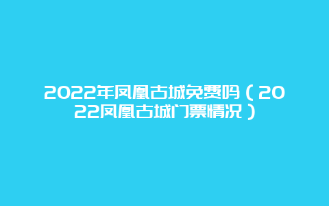 2022年凤凰古城免费吗（2022凤凰古城门票情况）