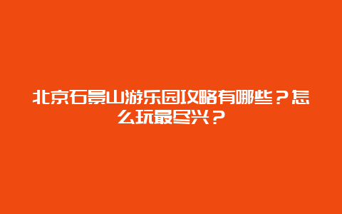 北京石景山游乐园攻略有哪些？怎么玩最尽兴？