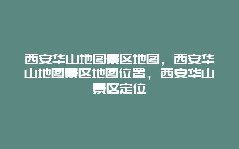 西安华山地图景区地图，西安华山地图景区地图位置，西安华山景区定位